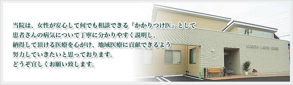当院は、女性が安心して何でも相談できる『かかりつけ医』として
患者さんの病気について丁寧に分かりやすく説明し、
納得して頂ける医療を心がけ、地域医療に貢献できるよう
努力していきたいと思っております。
どうぞ宜しくお願い致します。